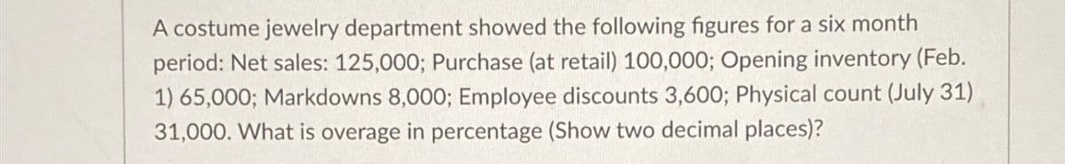 A costume jewelry department showed the following figures for a six month
period: Net sales: 125,000; Purchase (at retail) 100,000; Opening inventory (Feb.
1) 65,000; Markdowns 8,000; Employee discounts 3,600; Physical count (July 31)
31,000. What is overage in percentage (Show two decimal places)?