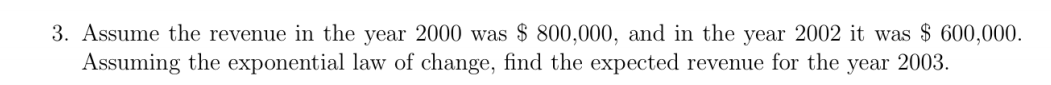 3. Assume the revenue in the year 2000 was $ 800,000, and in the year 2002 it was $ 600,000.
Assuming the exponential law of change, find the expected revenue for the year 2003.
