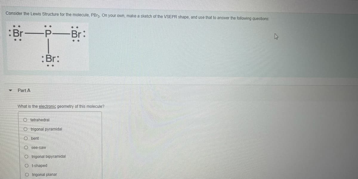 Consider the Lewis Structure for the molecule, PBra. On your own, make a sketch of the VSEPR shape, and use that to answer the following questions:
Br-
-P-Br:
:Br:
Part A
What is the electronic geometry of this molecule?
O tetrahedral
O trigonal pyramidal
O bent
O see-saw
trigonal bipyramidal
O t-shaped
O trigonal planar
O O O O OO
