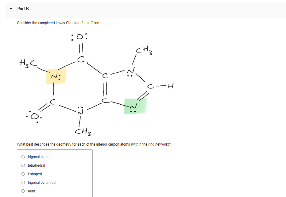 Part B
Consider the completed Lewis Structure for caffeine:
:O:
CH3
HgC
CーH
//
:O:
What best describes the geometry for each of the interior carbon atoms (within the ring network)?
trigonal planar
tetrahedral
O tshaped
trigonal pyramidal
O bent
:2-
