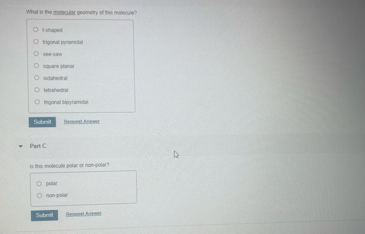 What is the molecular geometry of this molecule?
O t-shaped
O trigonal pyramidal
O see-saw
O square planar
O octahedral
O tetrahedral
O trigonal bipyramidal
Submit
Request Answer
Part C
Is this molecule polar or non-polar?
polar
O non-polar
Submit
Request Answer
