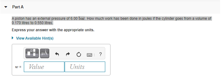 Part A
A piston has an external pressure of 6.00 bar. How much work has been done in joules if the cylinder goes from a volume of
0.170 litres to 0.550litres.
Express your answer with the appropriate units.
• View Available Hint(s)
HÁ,
?
Value
Units
w =
