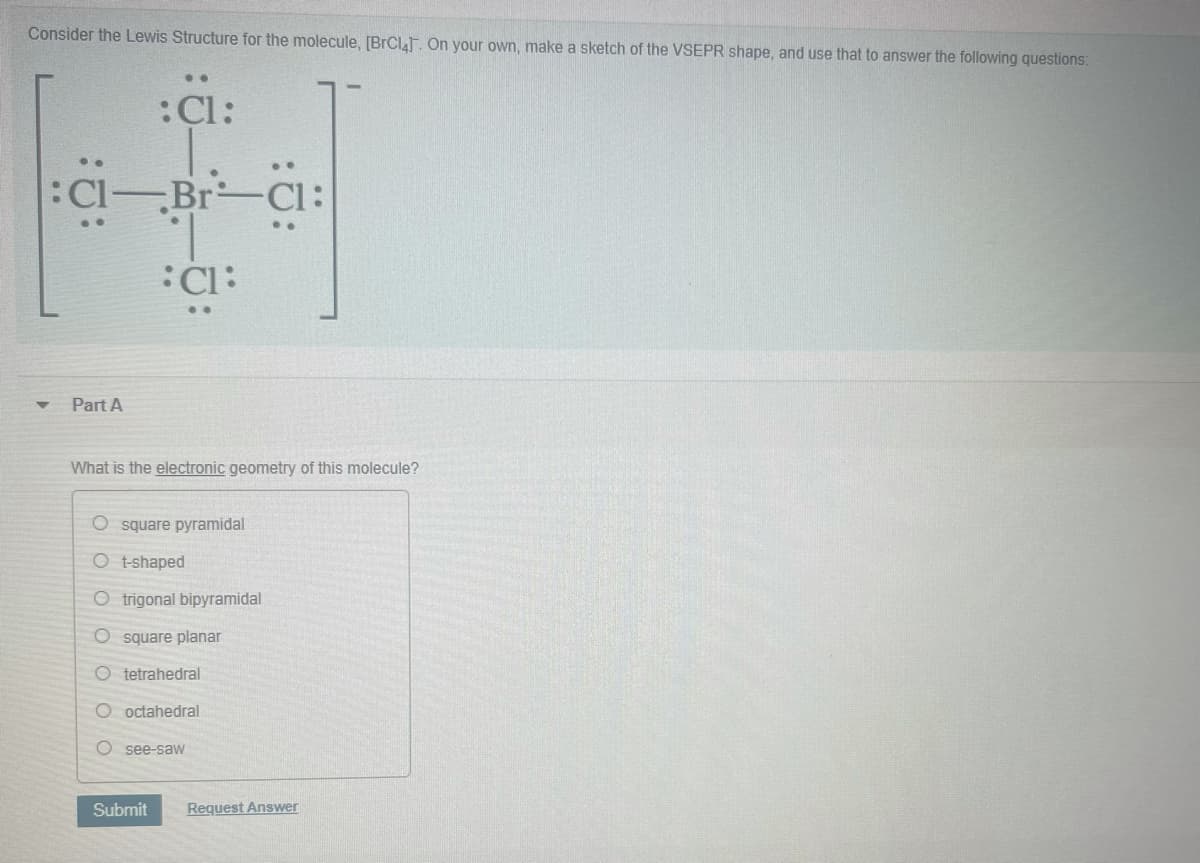 Consider the Lewis Structure for the molecule, (BrCla. On your own, make a sketch of the VSEPR shape, and use that to answer the following questions:
:Cl:
:Cl-Br-Cl:
:Cl:
..
Part A
What is the electronic geometry of this molecule?
O square pyramidal
O t-shaped
O trigonal bipyramidal
square planar
O tetrahedral
O octahedral
O see-saW
Submit
Request Answer
O O
