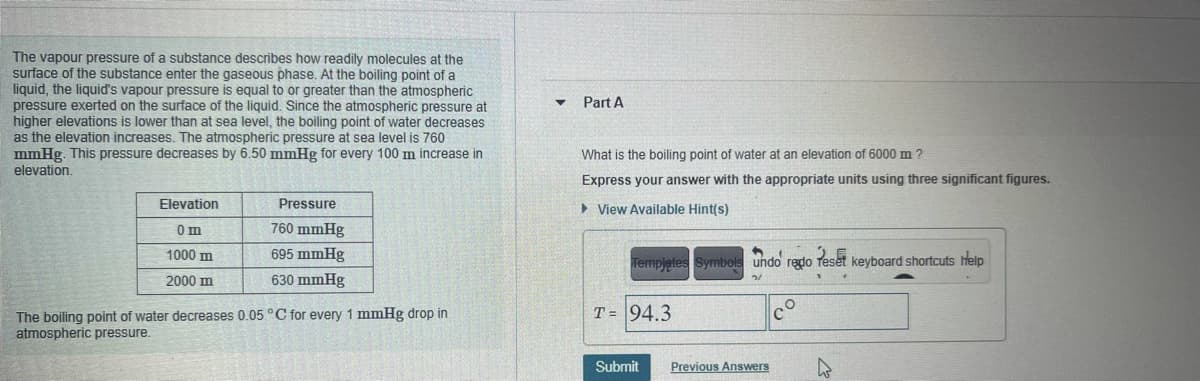 The vapour pressure of a substance describes how readily molecules at the
surface of the substance enter the gaseous phase. At the boiling point of a
liquid, the liquid's vapour pressure is equal to or greater than the atmospheric
pressure exerted on the surface of the liquid. Since the atmospheric pressure at
higher elevations is lower than at sea level, the boiling point of water decreases
as the elevation increases. The atmospheric pressure at sea level is 760
mmHg. This pressure decreases by 6.50 mmHg for every 100 m increase in
elevation.
Part A
What is the boiling point of water at an elevation of 6000 m ?
Express your answer with the appropriate units using three significant figures.
Elevation
Pressure
> View Available Hint(s)
Om
760 mmHg
1000 m
695 mmHg
Templetes Symbols undo redo
Peset
keyboard shortcuts help
2000 m
630 mmHg
T = 94.3
The boiling point of water decreases 0.05 C for every 1 mmHg drop in
atmospheric pressure.
Submit
Previous Answers
