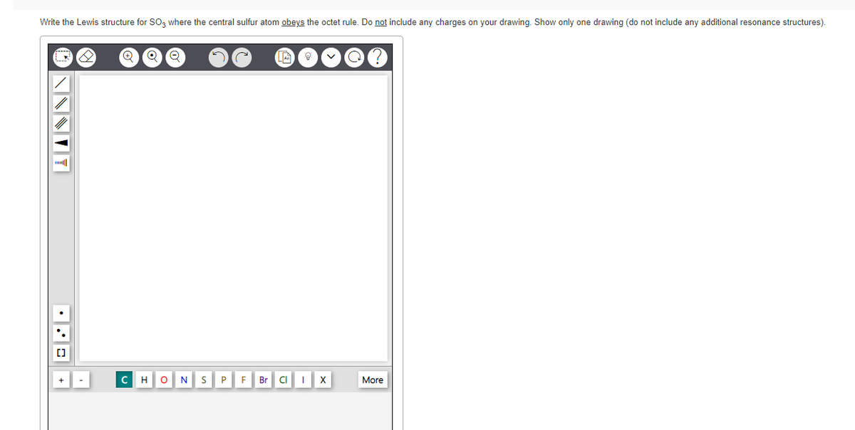 Write the Lewis structure for SO, where the central sulfur atom obeys the octet rule. Do not include any charges on your drawing. Show only one drawing (do not include any additional resonance structures).
H
olN
F Br
CI
More
