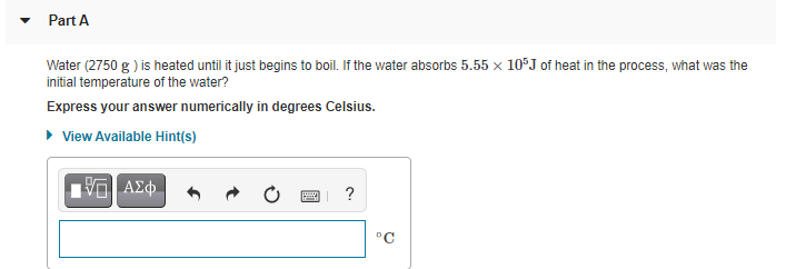 Part A
Water (2750 g ) is heated until it just begins to boil. If the water absorbs 5.55 x 10°J of heat in the process, what was the
initial temperature of the water?
Express your answer numerically in degrees Celsius.
• View Available Hint(s)
ΑΣφ
°C
