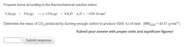 Propane burns according to the thermochemical reaction below.
C,H,(g) + 50,(g)
» 3 CO,(g) + 4 H,0 A,H = - 2220. kJ mol
Determine the mass of CO, produced by burning enough carbon to produce 5000. kJ of heat. (MMC02 = 44.01 g mol-1)
Submit your answer with proper units and significant figures!
Submit response
