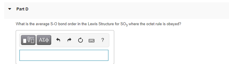 Part D
What is the average S-O bond order in the Lewis Structure for SO3 where the octet rule is obeyed?
?
