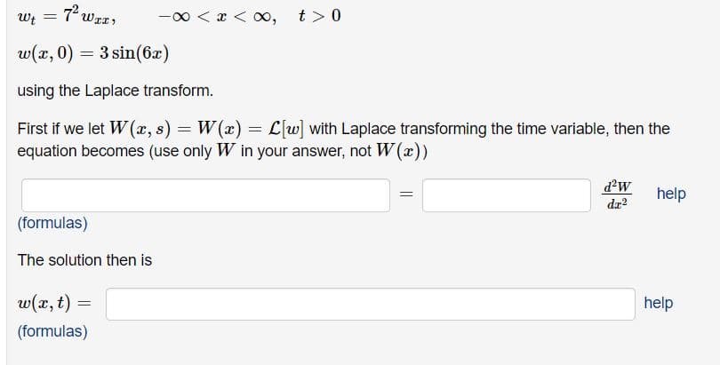 Wt =
7 wz,
-00 < x < oo,
t > 0
w(x, 0) = 3 sin(6x)
using the Laplace transform.
First if we let W (x, s) = W(x) = L[w] with Laplace transforming the time variable, then the
equation becomes (use only W in your answer, not W (x))
d'w
help
da?
(formulas)
The solution then is
w(x, t) =
help
(formulas)
