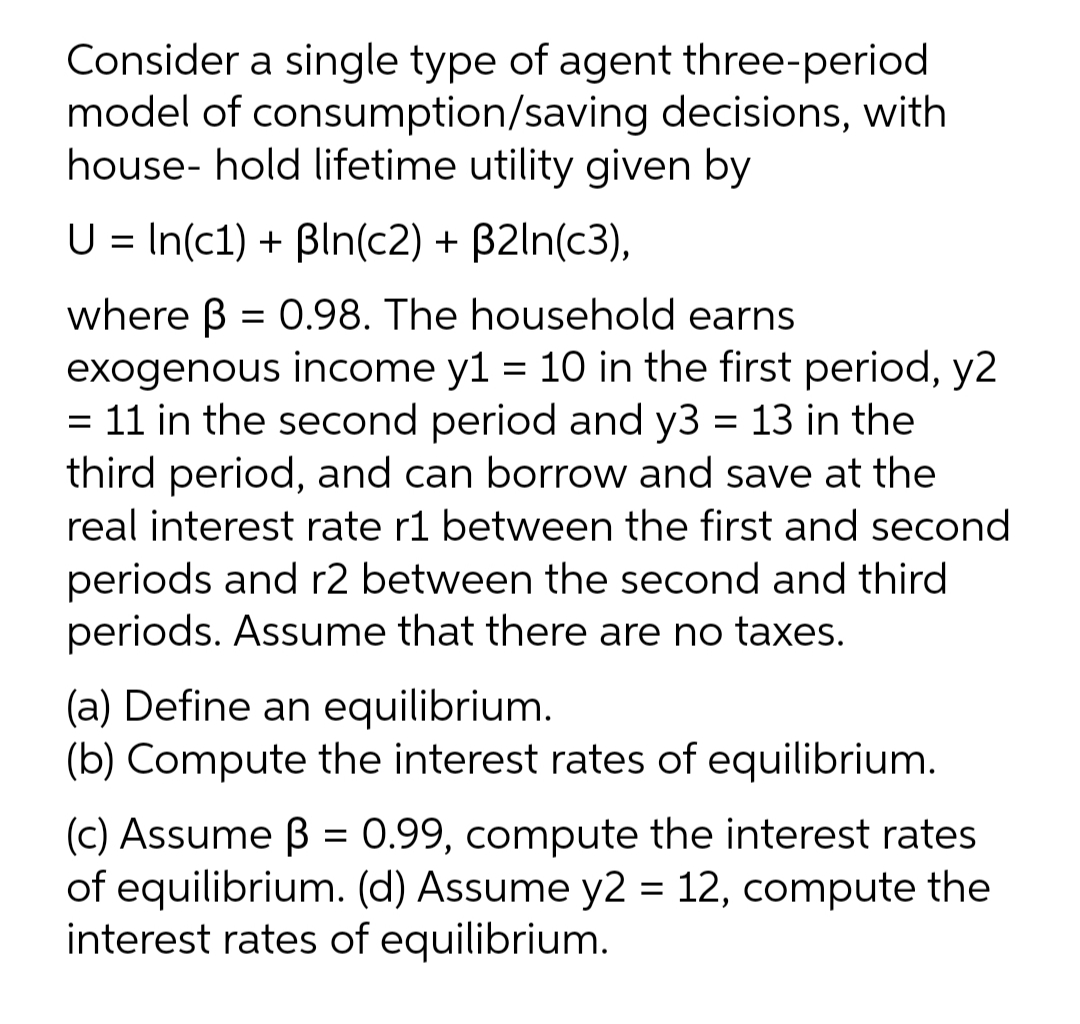 Consider a single type of agent three-period
model of consumption/saving decisions, with
house- hold lifetime utility given by
U = In(c1) + Bln(c2) + B2ln(c3),
where B = 0.98. The household earns
exogenous income y1 = 10 in the first period, y2
= 11 in the second period and y3 = 13 in the
third period, and can borrow and save at the
real interest rate r1 between the first and second
periods and r2 between the second and third
periods. Assume that there are no taxes.
(a) Define an equilibrium.
(b) Compute the interest rates of equilibrium.
(c) Assume B = 0.99, compute the interest rates
of equilibrium. (d) Assume y2 = 12, compute the
interest rates of equilibrium.
