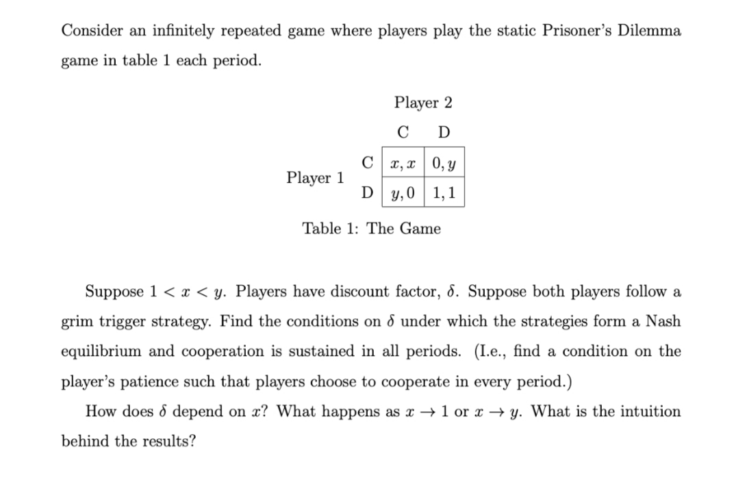 Consider an infinitely repeated game where players play the static Prisoner's Dilemma
game in table 1 each period.
Player 2
C
D
C x, x | 0, y
Player 1
D y, 0 1,1
Table 1: The Game
Suppose 1 < x < y. Players have discount factor, 8. Suppose both players follow a
grim trigger strategy. Find the conditions on d under which the strategies form a Nash
equilibrium and cooperation is sustained in all periods. (I.e., find a condition on the
player's patience such that players choose to cooperate in every period.)
How does d depend on x? What happens as x → 1 or x → y. What is the intuition
behind the results?
