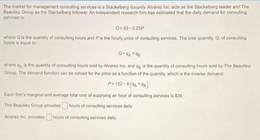 The market for management consulting services is a Stackelberg duopoly. Alvarez Inc. acts as the Stackelberg leader and The
Beaulieu Group as the Stackelberg follower. An independent research firm has estimated that the daily demand for consulting
services is:
Q= 33 -0.25P
where Q is the quantity of consulting hours and Pis the hourly price of consulting services. The total quantity, Q, of consulting
hours is equal to:
Q= 9A * 98
where qA is the quantity of consulting hours sold by Alvarez Inc. and qg is the quantity of consulting hours sold by The Beaulieu
Group. The demand function can be solved for the price as a function of the quantity, which is the inverse demand:
P= 132-4 (A*9).
Each firm's marginal and average total cost of supplying an hour of consulting services is $36.
The Beaulieu Group provideshours of consulting services daily.
Alvarez Inc. provides
hours of consulting services daily.
