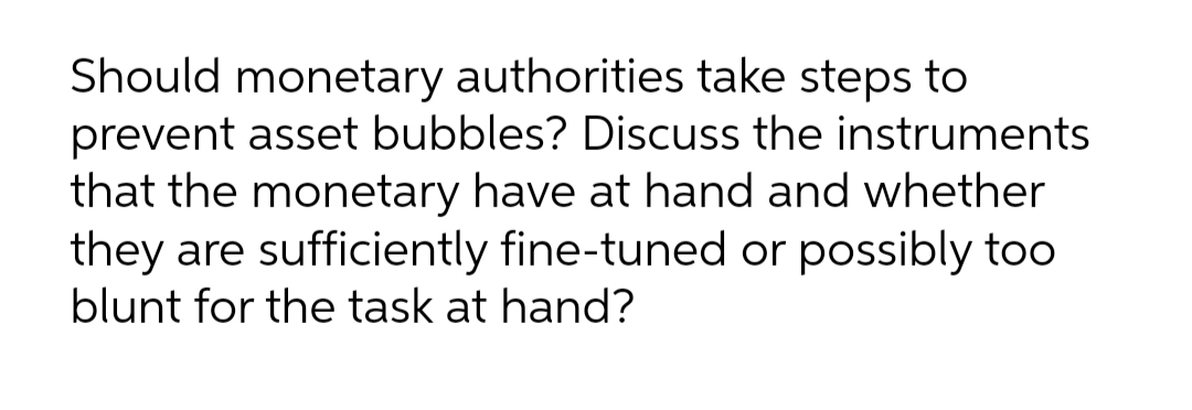 Should monetary authorities take steps to
prevent asset bubbles? Discuss the instruments
that the monetary have at hand and whether
they are sufficiently fine-tuned or possibly too
blunt for the task at hand?
