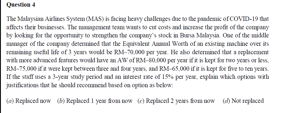 Question 4
The Malaysian Airlines System (MAS) is facing heavy challenges due to the pandemic of COVID-19 that
affects their businesses. The management team wants to cut costs and increase the profit of the company
by looking for the opportunity to strengthen the company's stock in Bursa Malaysia. One of the middle
manager of the company determined that the Equivalent Annual Worth of an existing machine over its
remaining useful life of 3 years would be RM-70,000 per year. He also determined that a replacement
with more advanced features would have an AW of RM–80,000 per year if it is kept for two years or less,
RM-75,000 if it were kept between three and four years, and RM-65,000 if it is kept for five to ten years.
If the staff uses a 3-year study period and an interest rate of 15% per year, explain which options with
justifications that he should recommend based on option as below:
(a) Replaced now (b) Replaced 1 year from now (c) Replaced 2 years from now
(d) Not replaced
