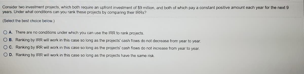 Consider two investment projects, which both require an upfront investment of $9 million, and both of which pay a constant positive amount each year for the next 9
years. Under what conditions can you rank these projects by comparing their IRRS?
(Select the best choice below.)
O A. There are no conditions under which you can use the IRR to rank projects.
O B. Ranking by IRR will work in this case so long as the projects' cash flows do not decrease from year to year.
O C. Ranking by IRR will work in this case so long as the projects' cash flows do not increase from year to year.
O D. Ranking by IRR will work in this case so long as the projects have the same risk.
