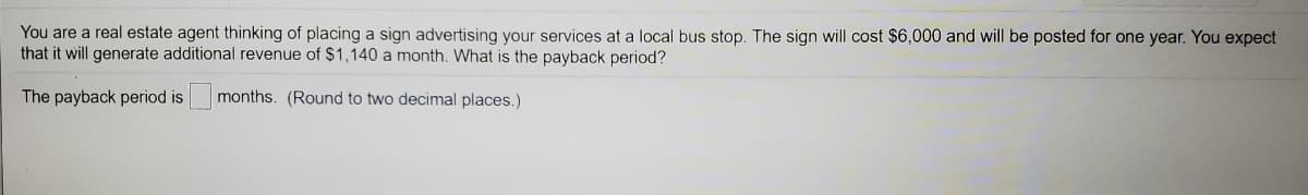 You are a real estate agent thinking of placing a sign advertising your services at a local bus stop. The sign will cost $6,000 and will be posted for one year. You expect
that it will generate additional revenue of $1,140 a month. What is the payback period?
The payback period is
months. (Round to two decimal places.)
