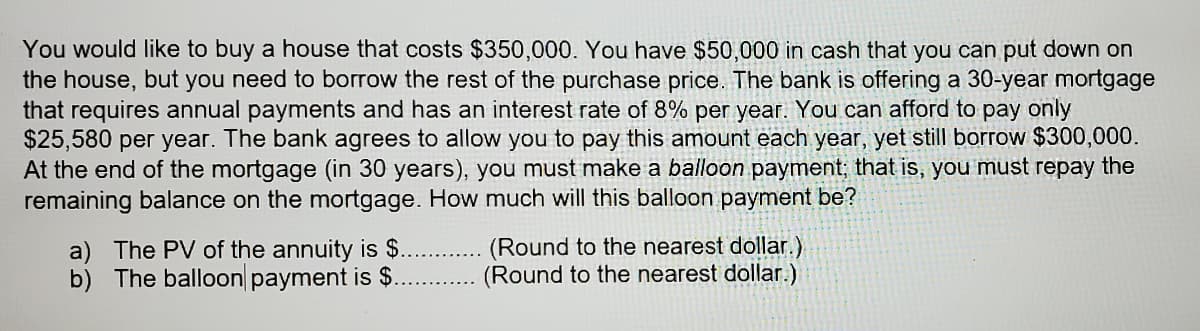 You would like to buy a house that costs $350,000. You have $50,000 in cash that you can put down on
the house, but you need to borrow the rest of the purchase price. The bank is offering a 30-year mortgage
that requires annual payments and has an interest rate of 8% per year. You can afford to pay only
$25,580 per year. The bank agrees to allow you to pay this amount each year, yet still borrow $300,000.
At the end of the mortgage (in 30 years), you must make a balloon payment; that is, you must repay the
remaining balance on the mortgage. How much will this balloon payment be?
a) The PV of the annuity is $.
b) The balloon payment is $.
(Round to the nearest dollar.)
(Round to the nearest dollar.)
