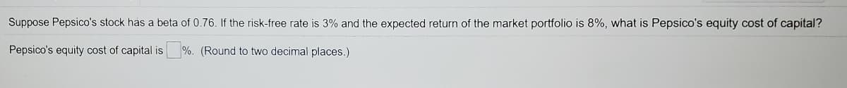 Suppose Pepsico's stock has a beta of 0.76. If the risk-free rate is 3% and the expected return of the market portfolio is 8%, what is Pepsico's equity cost of capital?
Pepsico's equity cost of capital is
%. (Round to two decimal places.)
