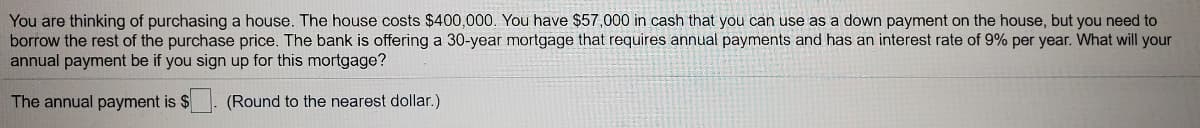 You are thinking of purchasing a house. The house costs $400,000. You have $57,000 in cash that you can use as a down payment on the house, but you need to
borrow the rest of the purchase price. The bank is offering a 30-year mortgage that requires annual payments and has an interest rate of 9% per year. What will your
annual payment be if you sign up for this mortgage?
The annual payment is $
(Round to the nearest dollar.)
