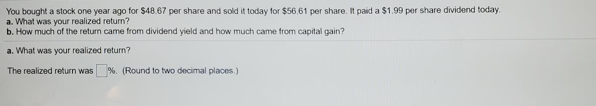 You bought a stock one year ago for $48.67 per share and sold it today for $56.61 per share. It paid a $1.99 per share dividend today.
a. What was your realized return?
b. How much of the return came from dividend yield and how much came from capital gain?
a. What was your realized return?
The realized return was
%. (Round to two decimal places.)
