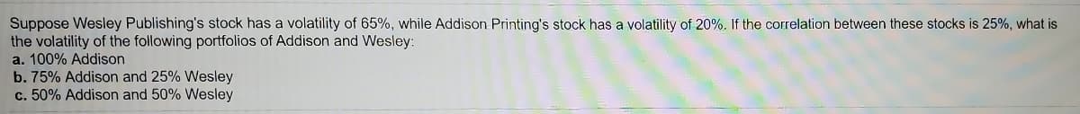 Suppose Wesley Publishing's stock has a volatility of 65%, while Addison Printing's stock has a volatility of 20%. If the correlation between these stocks is 25%, what is
the volatility of the following portfolios of Addison and Wesley:
a. 100% Addison
b. 75% Addison and 25% Wesley
c. 50% Addison and 50% Wesley
