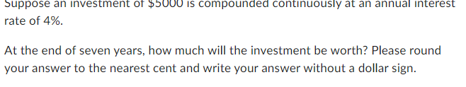 Suppose an investment of $5000 is compounded continuously at an annual interest
rate of 4%.
At the end of seven years, how much will the investment be worth? Please round
your answer to the nearest cent and write your answer without a dollar sign.