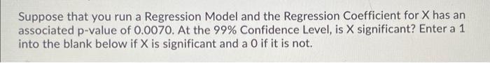 Suppose that you run a Regression Model and the Regression Coefficient for X has an
associated p-value of 0.0070. At the 99% Confidence Level, is X significant? Enter a 1
into the blank below if X is significant and a O if it is not.
