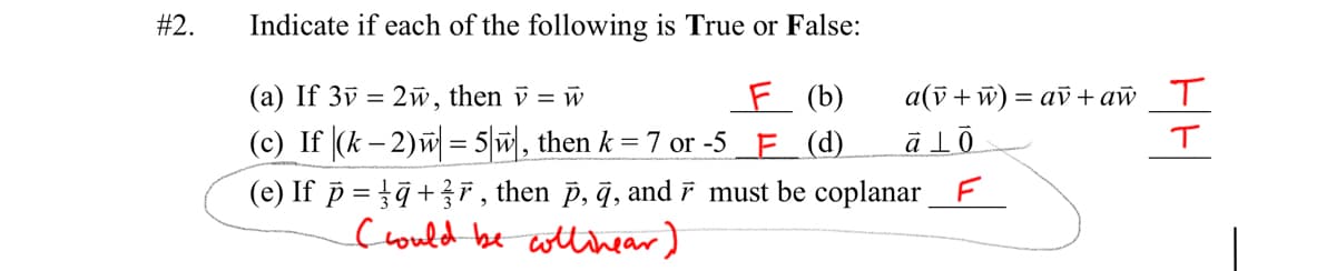 #2.
Indicate if each of the following is True or False:
(a) If 3v = 2w, then v = w
E (b)
а(ў + w) — аў +ай Т
(c) If (k – 2)w = 5|w, then k = 7 or -5 F (d)
(e) If p = tā+r , then p, q, and r must be coplanar_F
could be witlihear)
