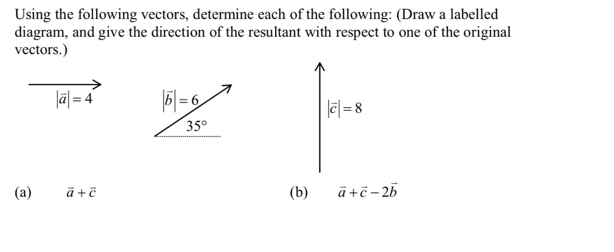 Using the following vectors, determine each of the following: (Draw a labelled
diagram, and give the direction of the resultant with respect to one of the original
vectors.)
lā| = 4
5 = 6
|e| = 8
35°
(a)
(b)
ā+č- 25
