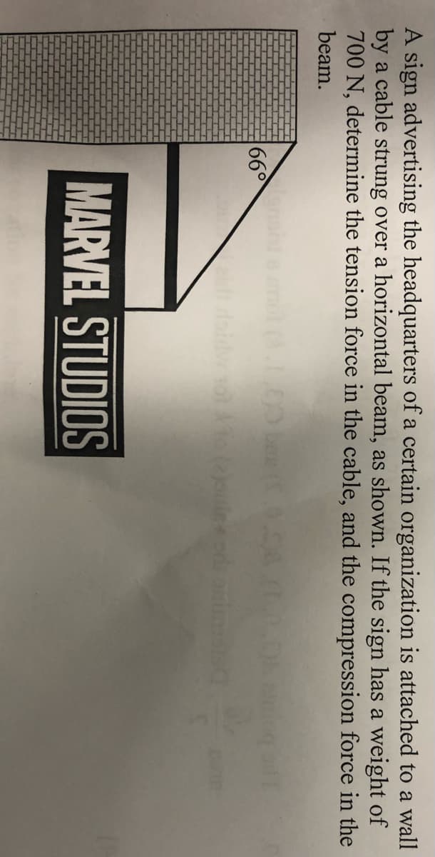 A sign advertising the headquarters of a certain organization is attached to a wall
by a cable strung over a horizontal beam, as shown. If the sign has a weight of
700 N, determine the tension force in the cable, and the compression force in the
beam.
66°
le+ odi onimist
MARVEL STUDIOS