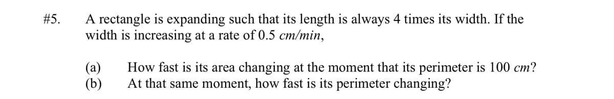 A rectangle is expanding such that its length is always 4 times its width. If the
width is increasing at a rate of 0.5 cm/min,
#5.
(а)
(b)
How fast is its area changing at the moment that its perimeter is 100 cm?
At that same moment, how fast is its perimeter changing?
