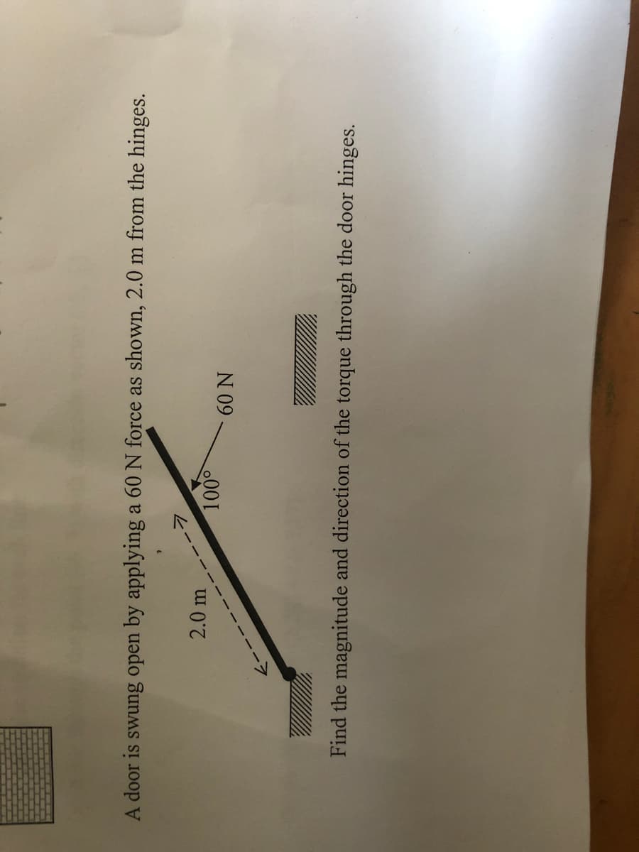 A door is swung open by applying a 60 N force as shown, 2.0 m from the hinges.
2.0 m
100°
60 N
Find the magnitude and direction of the torque through the door hinges.