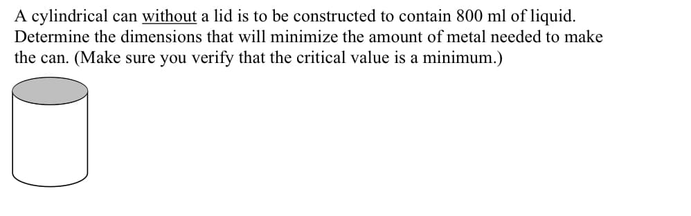 A cylindrical can without a lid is to be constructed to contain 800 ml of liquid.
Determine the dimensions that will minimize the amount of metal needed to make
the can. (Make sure you verify that the critical value is a minimum.)