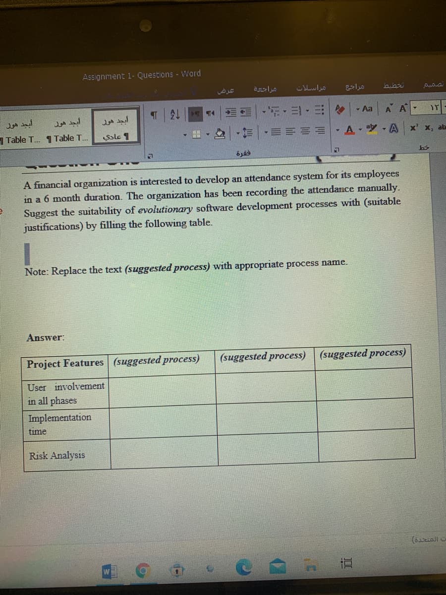 Assignment 1- Questions - Word
مراسلانه
21
- Aa
A A
أيجد هور
أبجد هور
Table T. 1Table T.
Ssle 1
-三|,三三三=
- A - aby A
x' x, ab
فقرة
A financial organization is interested to develop an attendance system for its employees
in a 6 month duration. The organization has been recording the attendance manually.
Suggest the suitability of evolutionary software development processes with (suitable
justifications) by filling the following table.
Note: Replace the text (suggested process) with appropriate process name.
Answer:
Project Features (suggested process)
(suggested process)
(suggested process)
User involvement
in all phases
Implementation
time
Risk Analysis
17
