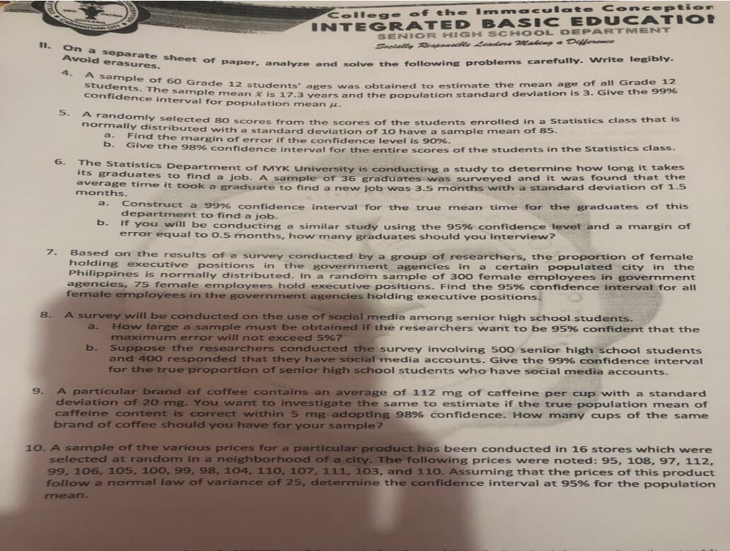 students. The sample mean is 17.3 years and the population standard deviation is 3. Give the 99%
On a separate sheet of paper, analyze and soive the following problems carefully. Write legibly.
A sample of 60 Grade 12 students' ages was obtained t o estimate the mean age of all Grade 12
Colle ge of t he Im macul ate Co nception
INTEG RATED BASIC EDUC ATION
SENIOR HIGH SCH OOL D EPARTMENT
MATRA
11.
Socially RGyponale Leaders Making a Deferonce
Avoid erasures.
4.
students of 60 Grade 12 students' ages was obtained to estimate the mean age of all Grade 12
confidence interval for population mean u.
5.
DormnliHiy selected 80 scores from the scores of the students enrolled in a Statistics class that is
hormally distributed with a standard deviation of 10 have a sample mean of 85.
a.
Find the margin of error if the confidence level is 90%.
Give the 98% confidence interval for the entire scores of the students in the Statistics class.
b.
6.
The Statistics Department of MYK University is conducting a study to determine how long it takes
its graduates to find a job, A sample of 36 graduates was surveyed and it was found that the
average time it took a graduate to find a new Job was 3.5 months with a standard deviation of 1.5
months.
a.
Construct a 99% confidence interval for the true mean time for the graduates of this
department to find a job.
b.
If you will be conducting a similar study using the 95% confidence level and a margin of
error equal to 0. 5 months, how many graduates should you interview?
7.
Based on the results ofa survey conducted by a group of researchers, the proportion of female
holding executive positions in
Philippines is normally distributed. In a random sample of 300 female employees in government
agencies, 75 female employees hold executive positions. Find the 95% confidence interval for all
female employees in the government agencies holding executive positions.
the government agencies in a certain populated city in the
8.
A survey will be conducted on the use of social media amon g senior high school students.
How large a sanmple must be obtained if the researchers want to be 95% confident that the
maximum error will not exceed 5%?
Suppose the researchers conducted the survey involving 500 senior high school students
and 400 responded that they have social media accounts. Give the 99% confidence interval
for the true proportion of senior high school students who have social media accounts.
a.
b.
A particular brand of coffee contains an average of 112 mg of caffeine per cup with a standard
deviation of 20 mg. You want to investigate the same to estimate if the true population mean of
caffeine content is correct within 5 mg adopting 98% confidence. How many cups of the same
brand of coffee should you have for your sample?
9.
10. A sample of the various prices for a particular product has been conducted in 16 stores which were
selected at random in a neighborhood of a city. The following prices were noted: 95, 108, 97, 112,
99, 106, 105, 100, 99, 98, 104, 110, 107, 111, 103, and 110. Assuming that the prices of this product
follow a normal law of variance of 25, determine the confidence interval at 95% for the population
mean.
