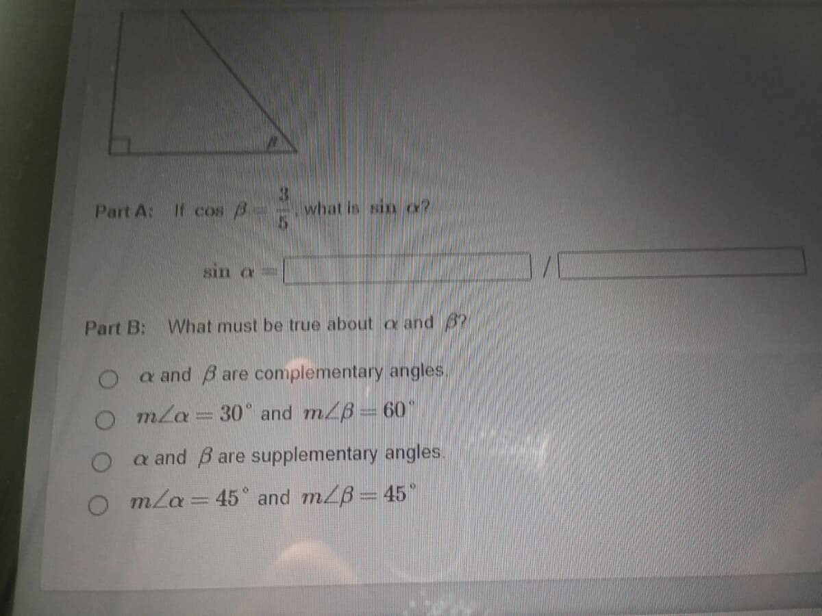 Part A: If cos /
what is sin a?
sin a=
Part B:
What must be true about a and 37
O a and B are complementary angles.
O mla = 30° and m/B 60"
a and B are supplementary angles.
O mla = 45° and m/B= 45
