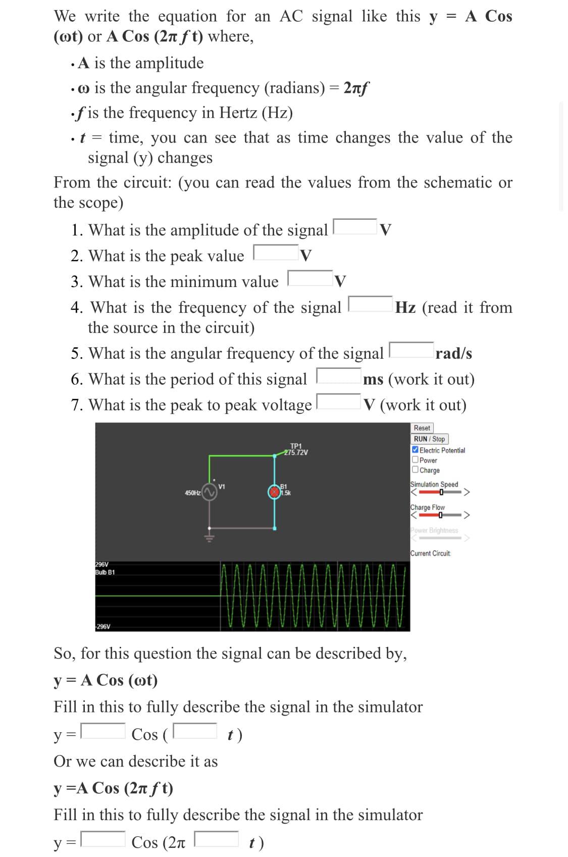 We write the equation for an AC signal like this y = A Cos
(ot) or A Cos (2n f t) where,
· A is the amplitude
•o is the angular frequency (radians) = 2nf
f is the frequency in Hertz (Hz)
• t
time, you can see that as time changes the value of the
signal (y) changes
From the circuit: (you can read the values from the schematic or
the scope)
1. What is the amplitude of the signal
V
2. What is the peak value
3. What is the minimum value
4. What is the frequency of the signal
the source in the circuit)
Hz (read it from
5. What is the angular frequency of the signal
rad/s
6. What is the period of this signal
ms (work it out)
7. What is the peak to peak voltage
V (work it out)
Reset
RUN / Stop
TP1
275.72V
Electric Potential
OPower
Charge
Simulation Speed
V1
B1
1.5k
450HZ
Charge Flow
Power Brightness
Current Circuit
296V
Bulb B1
296V
So, for this question the signal can be described by,
y = A Cos (@t)
Fill in this to fully describe the signal in the simulator
y
Cos (
t)
Or we can describe it as
y =A Cos (2n f t)
Fill in this to fully describe the signal in the simulator
y
Cos (2n
t)
