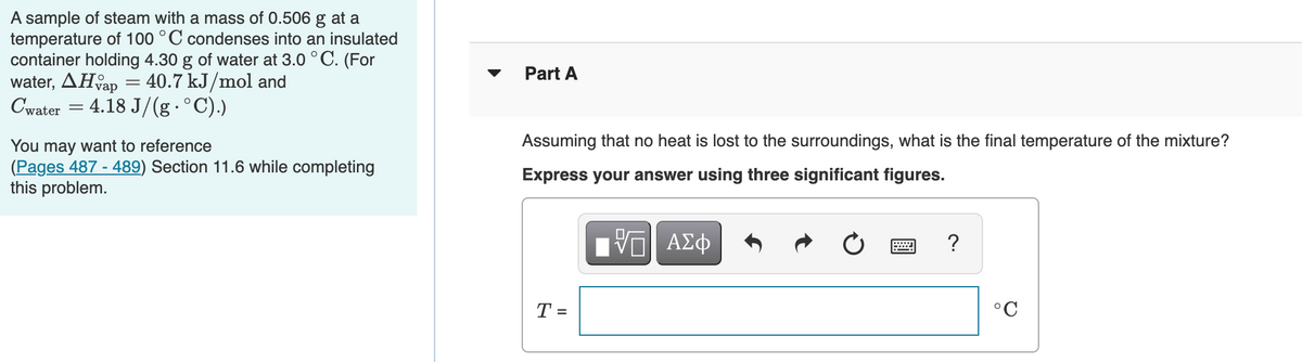 A sample of steam with a mass of 0.506 g at a
temperature of 100 °C condenses into an insulated
container holding 4.30 g of water at 3.0 ° C. (For
water, AHap = 40.7 kJ/mol and
Cwater = 4.18 J/(g .°C).)
Part A
Assuming that no heat is lost to the surroundings, what is the final temperature of the mixture?
You may want to reference
(Pages 487 - 489) Section 11.6 while completing
this problem.
Express your answer using three significant figures.
?
T =
°C
