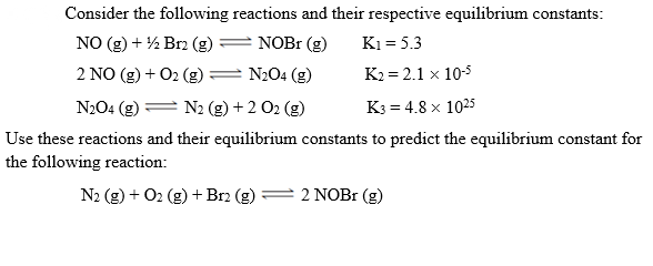 Consider the following reactions and their respective equilibrium constants:
NO (g) + ½ Brz (g)
NOBI (g)
K1 = 5.3
2 NO (g) + 02 (g)= N204 (g)
K2 = 2.1 x 10-5
N204 (g) = N2 (g) + 2 O2 (g)
K3 = 4.8 x 1025
se reactions and their equilibrium constants to predict the equilibrium constant for
owing reaction:
N2 (g) + O2 (g) + Br2 (g)
2 NOB1 (g)
