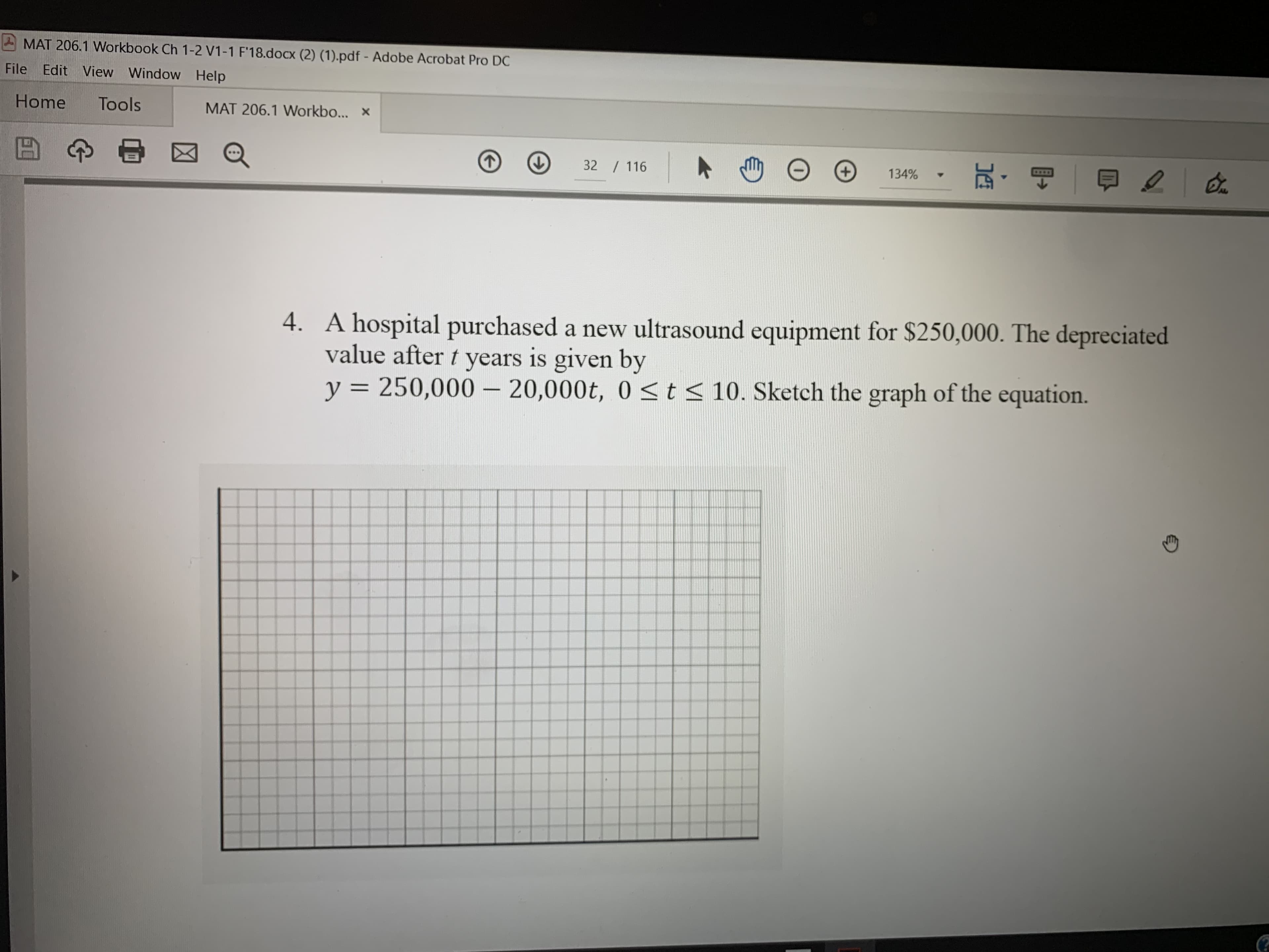 MAT 206.1 Workbook Ch 1-2 V1-1 F'18.docx (2) (1).pdf - Adobe Acrobat Pro DC
File Edit View Window Help
осх
Home Tools MAT 206.1 Workbo...x
32 116
134% .
4.
A hospital purchased a new ultrasound equipment for $250,000. The depreciated
value after years is given by
y 250,000 20,000t, 0 S t s
10. Sketch the graph of the equation.
