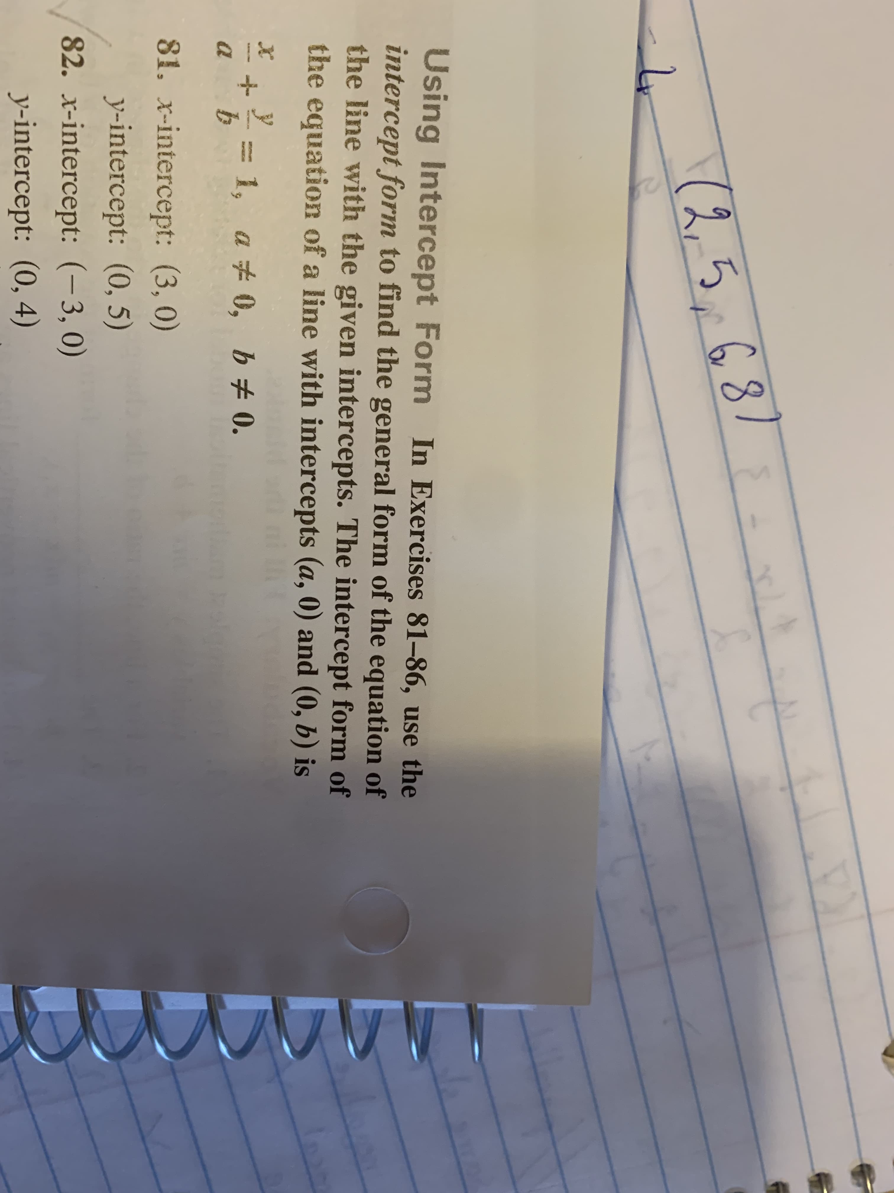 (2.53
Using Intercept Form In Exercises 81-86, use the
intercept form to find the general form of the equation of
the line with the given intercepts. The intercept form of
the equation of a line with intercepts (a, 0) and (0, b) is
da
81. x-intercept: (3, 0)
y-intercept: (0, 5)
82. r-intercept: (-3, 0)
y-intercept: (0, 4)
