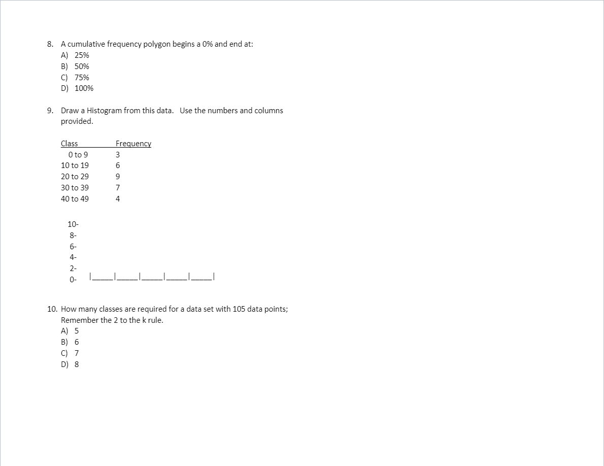 8. A cumulative frequency polygon begins a 0% and end at:
A) 25%
B) 50%
C) 75%
D) 100%
9. Draw a Histogram from this data. Use the numbers and columns
provided.
Class
O to 9
Frequency
10 to 19
20 to 29
9
30 to 39
7
40 to 49
4
10-
8-
6-
4-
2-
0-
10. How many classes are required for a data set with 105 data points;
Remember the 2 to the k rule.
A) 5
B) 6
C) 7
D) 8
