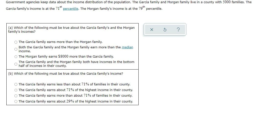 Government agencies keep data about the income distribution of the population. The Garcia family and Morgan family live in a county with 5000 families. The
Garcia family's income is at the 71st percentile. The Morgan family's income is at the 79th
percentile.
(a) Which of the following must be true about the Garcia family's and the Morgan
family's incomes?
O The Garcia family earns more than the Morgan family.
Both the Garcia family and the Morgan family earn more than the median
income.
O The Morgan family earns $8000 more than the Garcia family.
O
The Garcia family and the Morgan family both have incomes in the bottom
half of incomes in their county.
(b) Which of the following must be true about the Garcia family's income?
O The Garcia family earns less than about 71% of families in their county.
O The Garcia family earns about 71% of the highest income in their county.
O The Garcia family earns more than about 71% of families in their county.
O The Garcia family earns about 29% of the highest income in their county.