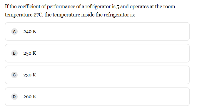 If the coefficient of performance of a refrigerator is 5 and operates at the room
temperature 27C, the temperature inside the refrigerator is:
A
240 K
B
250 K
230 K
260 K
