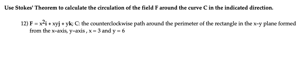 Use Stokes' Theorem to calculate the circulation of the field F around the curve C in the indicated direction.
12) F = x²i + xyj + yk; C: the counterclockwise path around the perimeter of the rectangle in the
from the x-axis, y-axis, x= 3 and y = 6
x-y plane formed