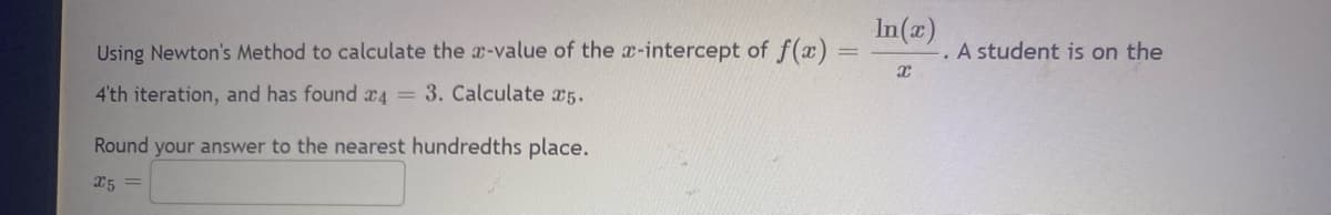 Using Newton's Method to calculate the x-value of the x-intercept of f(x)
4'th iteration, and has found 4 = 3. Calculate 25.
Round your answer to the nearest hundredths place.
x5=
In(x)
X
A student is on the