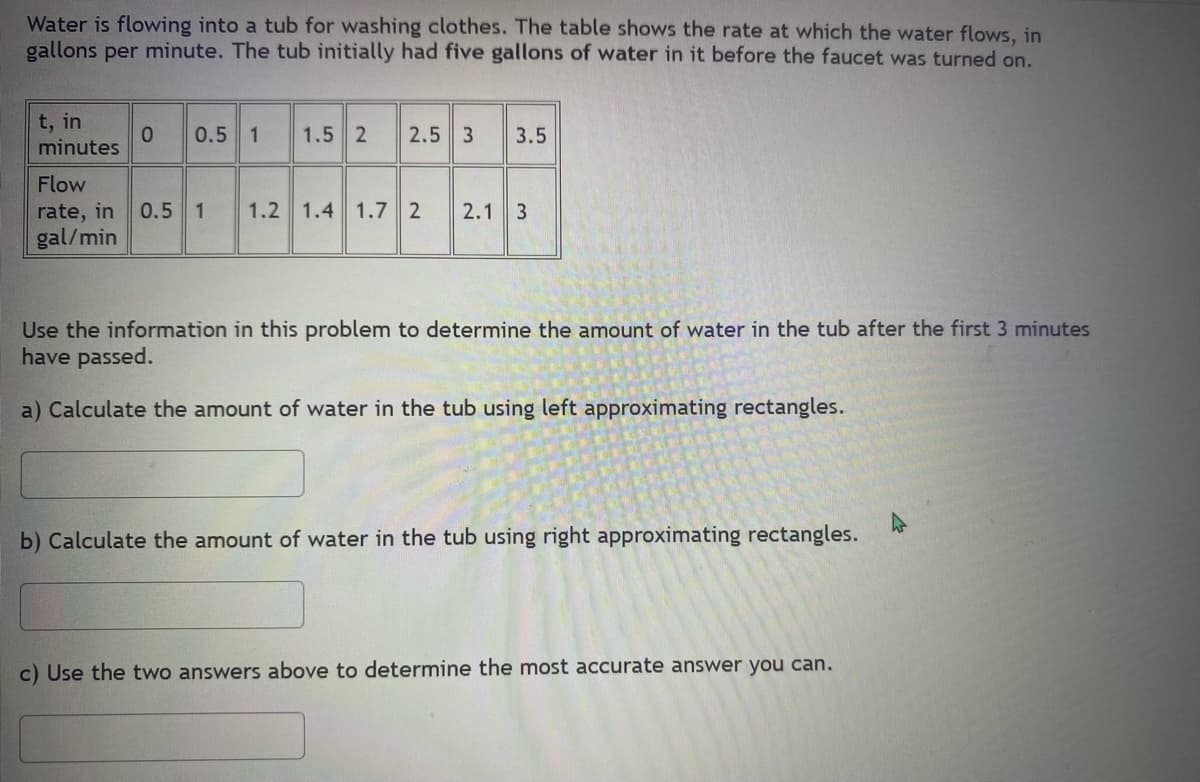 Water is flowing into a tub for washing clothes. The table shows the rate at which the water flows, in
gallons per minute. The tub initially had five gallons of water in it before the faucet was turned on.
t, in
minutes
0 0.5 1 1.5 2
2.5 3 3.5
Flow
rate, in 0.5 1 1.2 1.4 1.7 2
gal/min
2.1 3
Use the information in this problem to determine the amount of water in the tub after the first 3 minutes
have passed.
a) Calculate the amount of water in the tub using left approximating rectangles.
b) Calculate the amount of water in the tub using right approximating rectangles.
c) Use the two answers above to determine the most accurate answer you can.