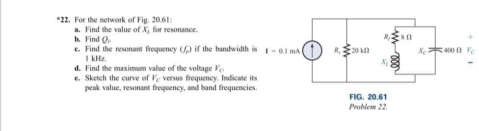 *22. For the network of Fig. 20.61:
a. Find the value of X, for resonance.
b. Find Q
c. Find the resonant frequency (f) if the bandwidth is
1 kHz.
d. Find the maximum value of the voltage Vo
e. Sketch the curve of Ve versus frequency. Indicate its
peak value, resonant frequency, and band frequencies.
I 0.1 mA
R, 20 kn
R₁ ≥80
X₁
FIG. 20.61
Problem 22.
Xc400 Vo