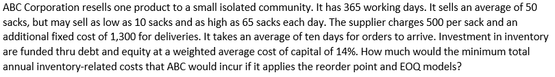 ABC Corporation resells one product to a small isolated community. It has 365 working days. It sells an average of 50
sacks, but may sell as low as 10 sacks and as high as 65 sacks each day. The supplier charges 500 per sack and an
additional fixed cost of 1,300 for deliveries. It takes an average of ten days for orders to arrive. Investment in inventory
are funded thru debt and equity at a weighted average cost of capital of 14%. How much would the minimum total
annual inventory-related costs that ABC would incur if it applies the reorder point and EOQ models?
