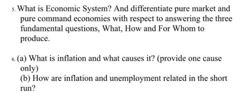 s. What is Economic System? And differentiate pure market and
pure command economies with respect to answering the three
fundamental questions, What, How and For Whom to
produce.
6. (a) What is inflation and what causes it? (provide one cause
only)
(b) How are inflation and unemployment related in the short
run?
